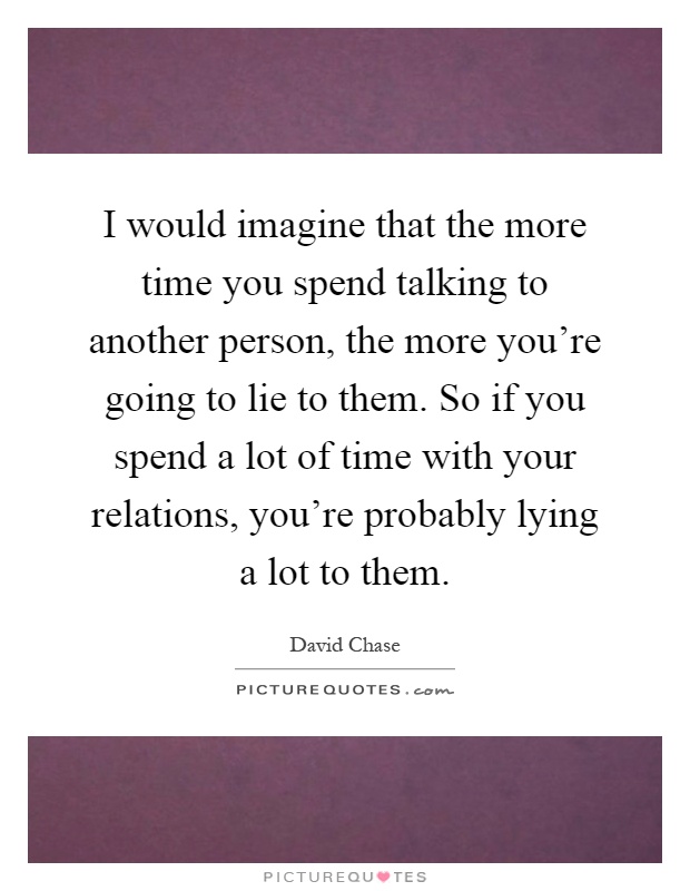 I would imagine that the more time you spend talking to another person, the more you're going to lie to them. So if you spend a lot of time with your relations, you're probably lying a lot to them Picture Quote #1