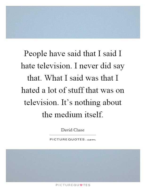 People have said that I said I hate television. I never did say that. What I said was that I hated a lot of stuff that was on television. It's nothing about the medium itself Picture Quote #1