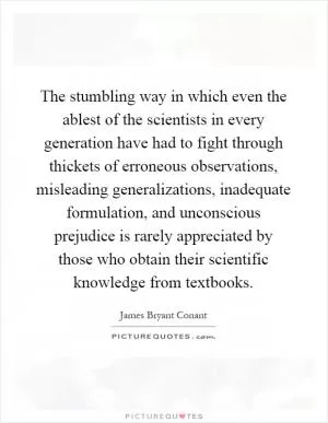 The stumbling way in which even the ablest of the scientists in every generation have had to fight through thickets of erroneous observations, misleading generalizations, inadequate formulation, and unconscious prejudice is rarely appreciated by those who obtain their scientific knowledge from textbooks Picture Quote #1