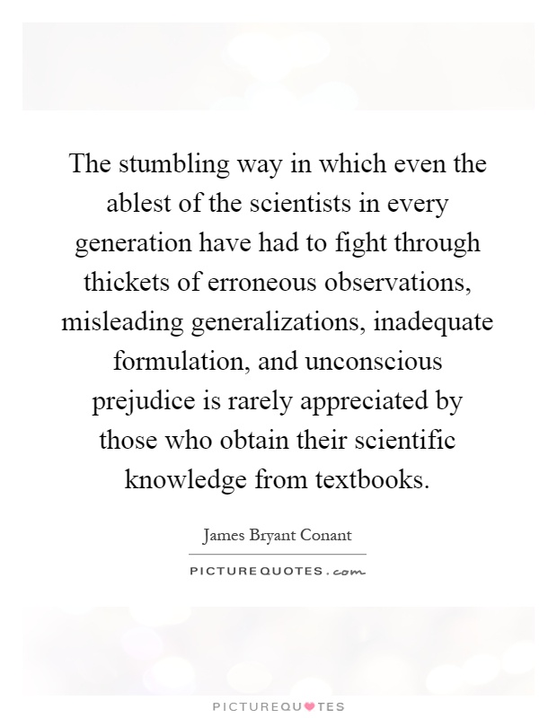 The stumbling way in which even the ablest of the scientists in every generation have had to fight through thickets of erroneous observations, misleading generalizations, inadequate formulation, and unconscious prejudice is rarely appreciated by those who obtain their scientific knowledge from textbooks Picture Quote #1