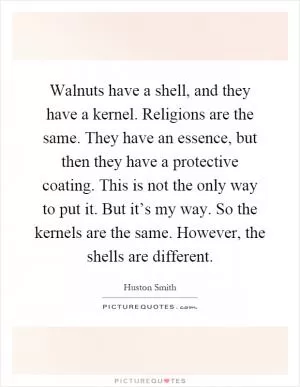 Walnuts have a shell, and they have a kernel. Religions are the same. They have an essence, but then they have a protective coating. This is not the only way to put it. But it’s my way. So the kernels are the same. However, the shells are different Picture Quote #1