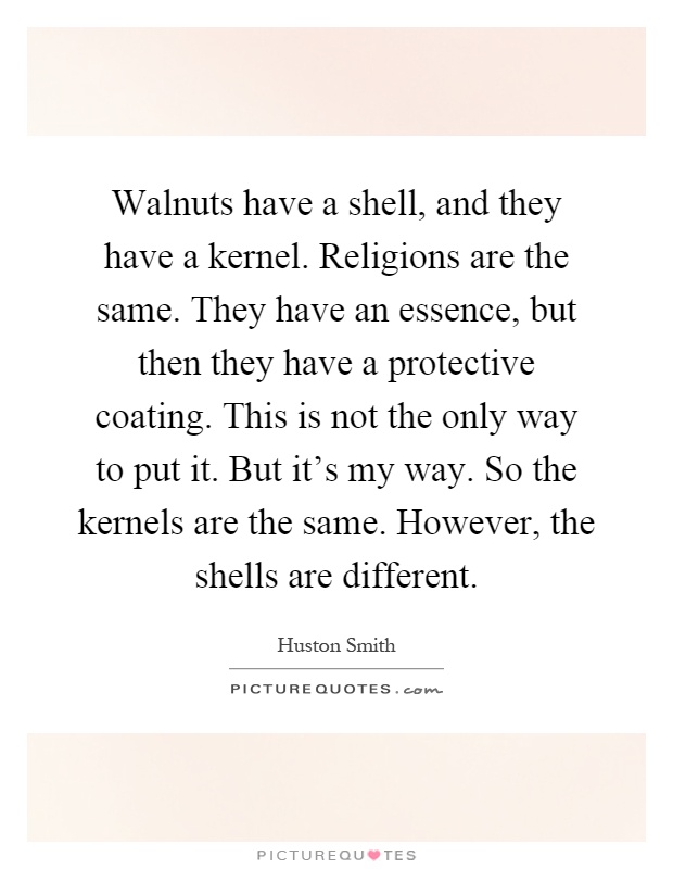 Walnuts have a shell, and they have a kernel. Religions are the same. They have an essence, but then they have a protective coating. This is not the only way to put it. But it's my way. So the kernels are the same. However, the shells are different Picture Quote #1