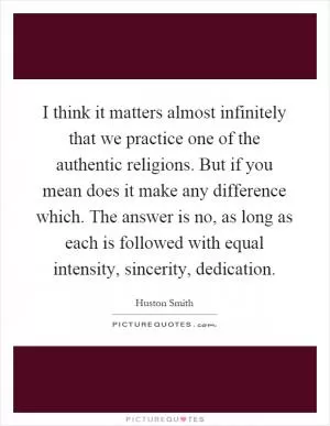 I think it matters almost infinitely that we practice one of the authentic religions. But if you mean does it make any difference which. The answer is no, as long as each is followed with equal intensity, sincerity, dedication Picture Quote #1