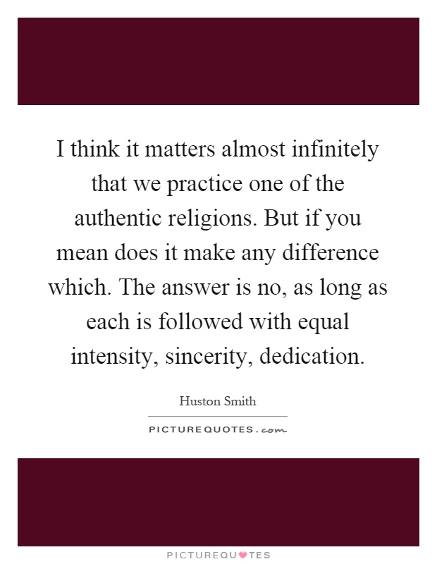I think it matters almost infinitely that we practice one of the authentic religions. But if you mean does it make any difference which. The answer is no, as long as each is followed with equal intensity, sincerity, dedication Picture Quote #1