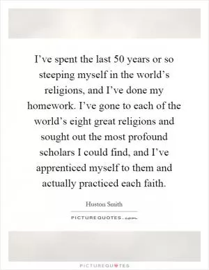 I’ve spent the last 50 years or so steeping myself in the world’s religions, and I’ve done my homework. I’ve gone to each of the world’s eight great religions and sought out the most profound scholars I could find, and I’ve apprenticed myself to them and actually practiced each faith Picture Quote #1