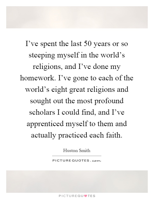 I've spent the last 50 years or so steeping myself in the world's religions, and I've done my homework. I've gone to each of the world's eight great religions and sought out the most profound scholars I could find, and I've apprenticed myself to them and actually practiced each faith Picture Quote #1