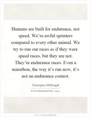 Humans are built for endurance, not speed. We’re awful sprinters compared to every other animal. We try to run our races as if they were speed races, but they are not. They’re endurance races. Even a marathon, the way it’s run now, it’s not an endurance contest Picture Quote #1