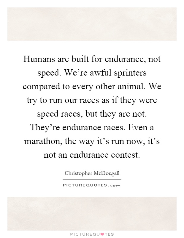Humans are built for endurance, not speed. We're awful sprinters compared to every other animal. We try to run our races as if they were speed races, but they are not. They're endurance races. Even a marathon, the way it's run now, it's not an endurance contest Picture Quote #1