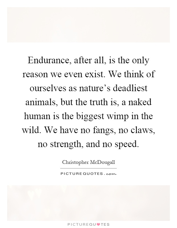 Endurance, after all, is the only reason we even exist. We think of ourselves as nature's deadliest animals, but the truth is, a naked human is the biggest wimp in the wild. We have no fangs, no claws, no strength, and no speed Picture Quote #1