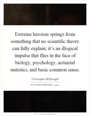 Extreme heroism springs from something that no scientific theory can fully explain; it’s an illogical impulse that flies in the face of biology, psychology, actuarial statistics, and basic common sense Picture Quote #1