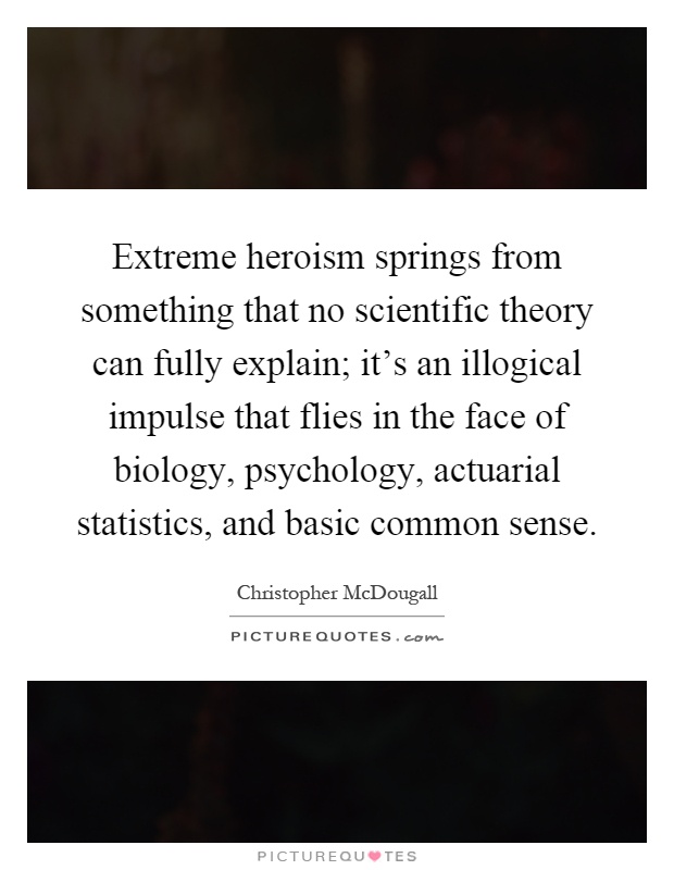 Extreme heroism springs from something that no scientific theory can fully explain; it's an illogical impulse that flies in the face of biology, psychology, actuarial statistics, and basic common sense Picture Quote #1