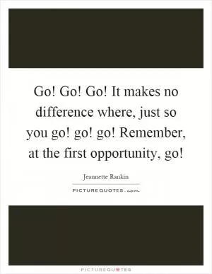 Go! Go! Go! It makes no difference where, just so you go! go! go! Remember, at the first opportunity, go! Picture Quote #1