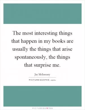 The most interesting things that happen in my books are usually the things that arise spontaneously, the things that surprise me Picture Quote #1