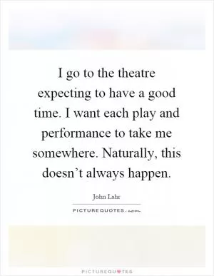 I go to the theatre expecting to have a good time. I want each play and performance to take me somewhere. Naturally, this doesn’t always happen Picture Quote #1
