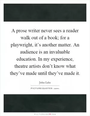 A prose writer never sees a reader walk out of a book; for a playwright, it’s another matter. An audience is an invaluable education. In my experience, theatre artists don’t know what they’ve made until they’ve made it Picture Quote #1