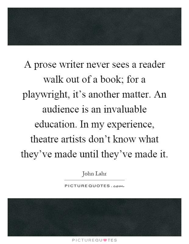 A prose writer never sees a reader walk out of a book; for a playwright, it's another matter. An audience is an invaluable education. In my experience, theatre artists don't know what they've made until they've made it Picture Quote #1