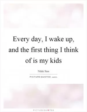 Every day, I wake up, and the first thing I think of is my kids Picture Quote #1