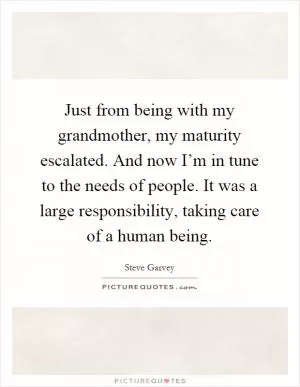 Just from being with my grandmother, my maturity escalated. And now I’m in tune to the needs of people. It was a large responsibility, taking care of a human being Picture Quote #1