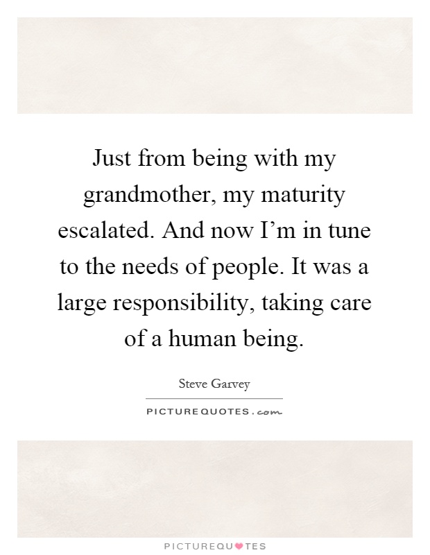 Just from being with my grandmother, my maturity escalated. And now I'm in tune to the needs of people. It was a large responsibility, taking care of a human being Picture Quote #1