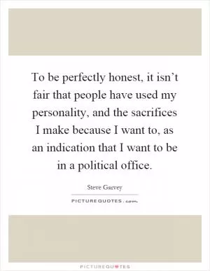 To be perfectly honest, it isn’t fair that people have used my personality, and the sacrifices I make because I want to, as an indication that I want to be in a political office Picture Quote #1