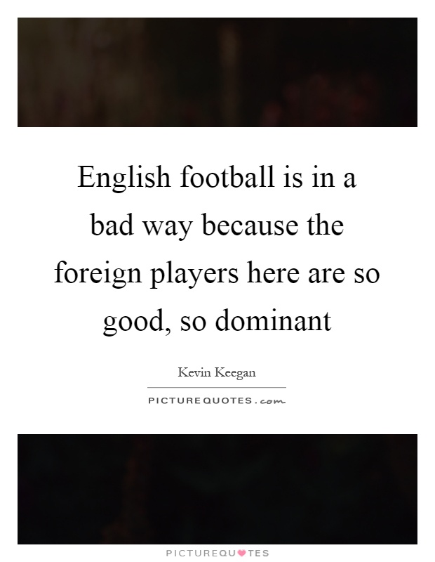 English football is in a bad way because the foreign players here are so good, so dominant Picture Quote #1