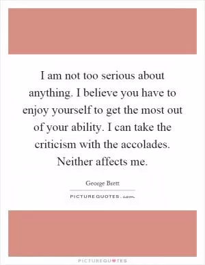 I am not too serious about anything. I believe you have to enjoy yourself to get the most out of your ability. I can take the criticism with the accolades. Neither affects me Picture Quote #1