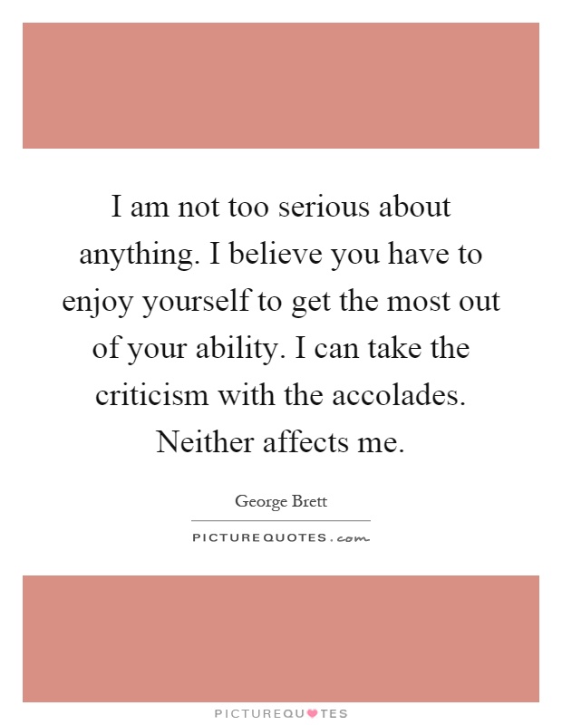I am not too serious about anything. I believe you have to enjoy yourself to get the most out of your ability. I can take the criticism with the accolades. Neither affects me Picture Quote #1