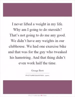 I never lifted a weight in my life. Why am I going to do steroids? That’s not going to do me any good. We didn’t have any weights in our clubhouse. We had one exercise bike and that was for the guy who tweaked his hamstring. And that thing didn’t even work half the time Picture Quote #1