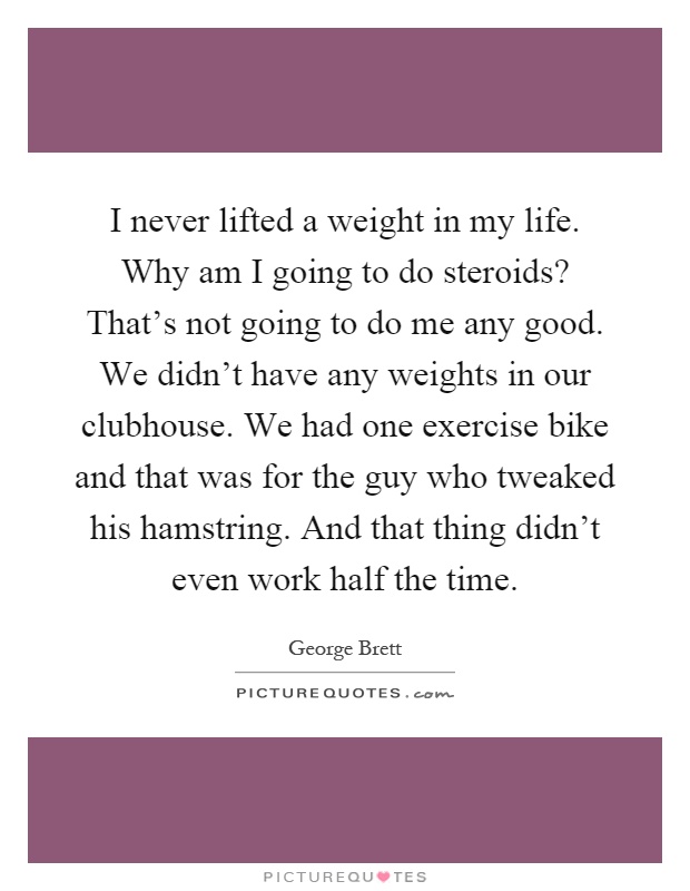 I never lifted a weight in my life. Why am I going to do steroids? That's not going to do me any good. We didn't have any weights in our clubhouse. We had one exercise bike and that was for the guy who tweaked his hamstring. And that thing didn't even work half the time Picture Quote #1