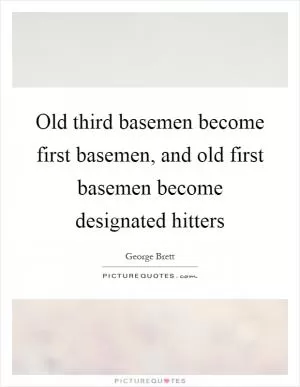 Old third basemen become first basemen, and old first basemen become designated hitters Picture Quote #1