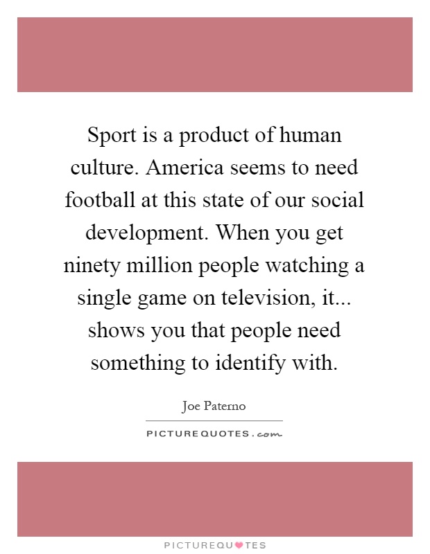 Sport is a product of human culture. America seems to need football at this state of our social development. When you get ninety million people watching a single game on television, it... shows you that people need something to identify with Picture Quote #1