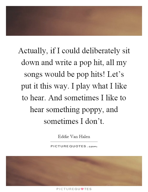 Actually, if I could deliberately sit down and write a pop hit, all my songs would be pop hits! Let's put it this way. I play what I like to hear. And sometimes I like to hear something poppy, and sometimes I don't Picture Quote #1