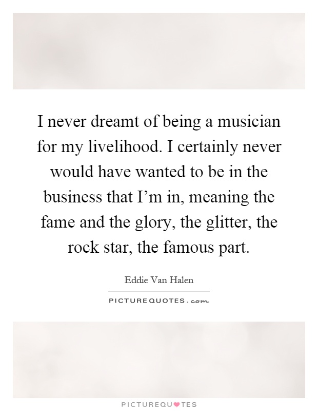 I never dreamt of being a musician for my livelihood. I certainly never would have wanted to be in the business that I'm in, meaning the fame and the glory, the glitter, the rock star, the famous part Picture Quote #1