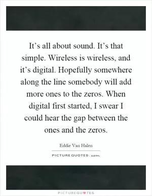It’s all about sound. It’s that simple. Wireless is wireless, and it’s digital. Hopefully somewhere along the line somebody will add more ones to the zeros. When digital first started, I swear I could hear the gap between the ones and the zeros Picture Quote #1