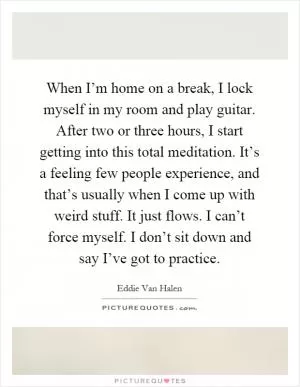 When I’m home on a break, I lock myself in my room and play guitar. After two or three hours, I start getting into this total meditation. It’s a feeling few people experience, and that’s usually when I come up with weird stuff. It just flows. I can’t force myself. I don’t sit down and say I’ve got to practice Picture Quote #1
