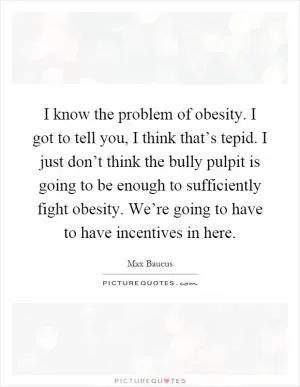 I know the problem of obesity. I got to tell you, I think that’s tepid. I just don’t think the bully pulpit is going to be enough to sufficiently fight obesity. We’re going to have to have incentives in here Picture Quote #1