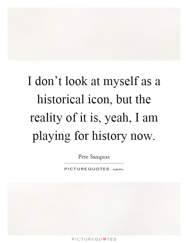 I don't look at myself as a historical icon, but the reality of it is, yeah, I am playing for history now Picture Quote #1
