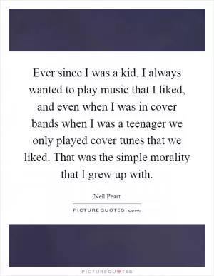 Ever since I was a kid, I always wanted to play music that I liked, and even when I was in cover bands when I was a teenager we only played cover tunes that we liked. That was the simple morality that I grew up with Picture Quote #1