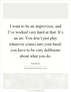 I want to be an improviser, and I’ve worked very hard at that. It’s an art. You don’t just play whatever comes into your head; you have to be very deliberate about what you do Picture Quote #1