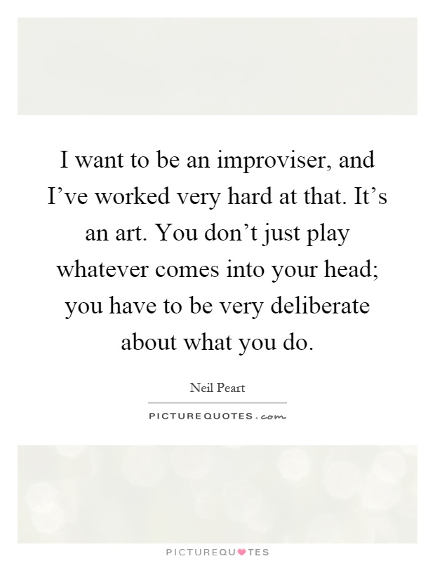 I want to be an improviser, and I've worked very hard at that. It's an art. You don't just play whatever comes into your head; you have to be very deliberate about what you do Picture Quote #1