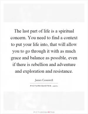 The last part of life is a spiritual concern. You need to find a context to put your life into, that will allow you to go through it with as much grace and balance as possible, even if there is rebellion and adventure and exploration and resistance Picture Quote #1