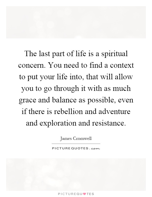The last part of life is a spiritual concern. You need to find a context to put your life into, that will allow you to go through it with as much grace and balance as possible, even if there is rebellion and adventure and exploration and resistance Picture Quote #1