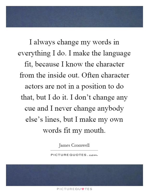 I always change my words in everything I do. I make the language fit, because I know the character from the inside out. Often character actors are not in a position to do that, but I do it. I don't change any cue and I never change anybody else's lines, but I make my own words fit my mouth Picture Quote #1