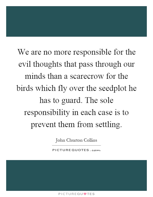 We are no more responsible for the evil thoughts that pass through our minds than a scarecrow for the birds which fly over the seedplot he has to guard. The sole responsibility in each case is to prevent them from settling Picture Quote #1