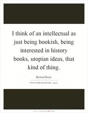 I think of an intellectual as just being bookish, being interested in history books, utopian ideas, that kind of thing Picture Quote #1