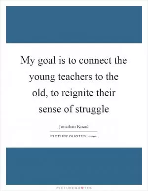 My goal is to connect the young teachers to the old, to reignite their sense of struggle Picture Quote #1