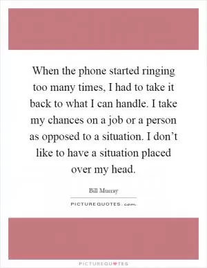 When the phone started ringing too many times, I had to take it back to what I can handle. I take my chances on a job or a person as opposed to a situation. I don’t like to have a situation placed over my head Picture Quote #1