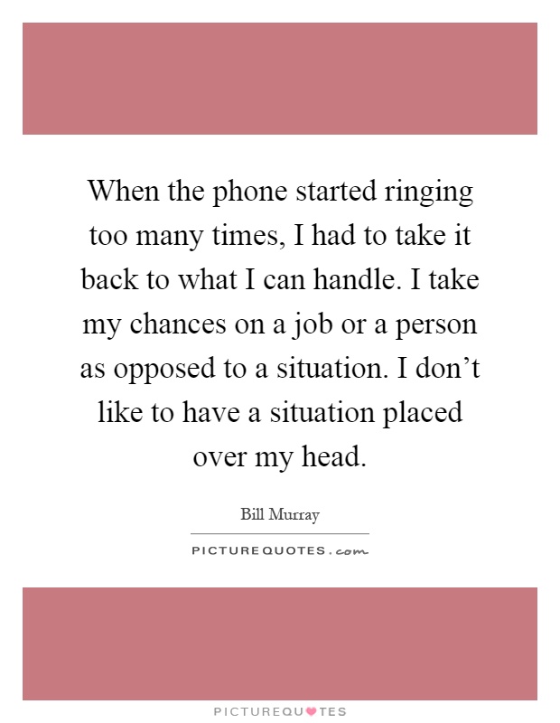 When the phone started ringing too many times, I had to take it back to what I can handle. I take my chances on a job or a person as opposed to a situation. I don't like to have a situation placed over my head Picture Quote #1