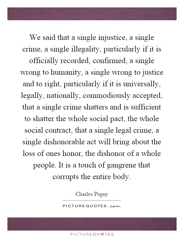 We said that a single injustice, a single crime, a single illegality, particularly if it is officially recorded, confirmed, a single wrong to humanity, a single wrong to justice and to right, particularly if it is universally, legally, nationally, commodiously accepted, that a single crime shatters and is sufficient to shatter the whole social pact, the whole social contract, that a single legal crime, a single dishonorable act will bring about the loss of ones honor, the dishonor of a whole people. It is a touch of gangrene that corrupts the entire body Picture Quote #1
