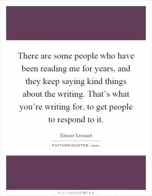 There are some people who have been reading me for years, and they keep saying kind things about the writing. That’s what you’re writing for, to get people to respond to it Picture Quote #1